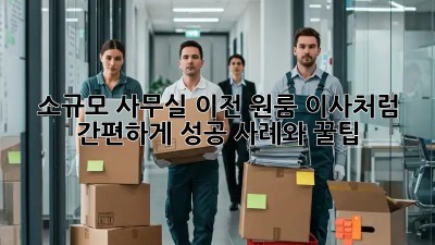 소규모 사무실 이전, 원룸 이사처럼 간편하게! 성공 사례와 꿀팁